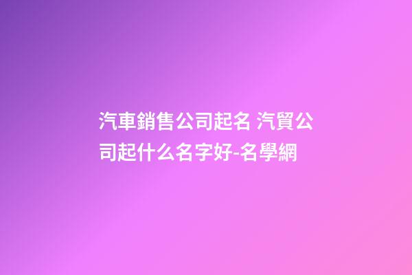 汽車銷售公司起名 汽貿公司起什么名字好-名學網
